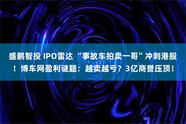盛鹏智投 IPO雷达 “事故车拍卖一哥”冲刺港股！博车网盈利谜题：越卖越亏？3亿商誉压顶！