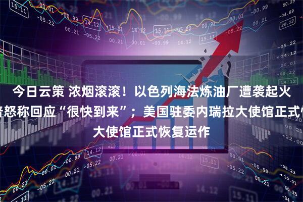 今日云策 浓烟滚滚!以色列海法炼油厂遭袭起火,特朗普怒称回应“很快到来”;美国驻委内瑞拉大使馆正式恢复运作