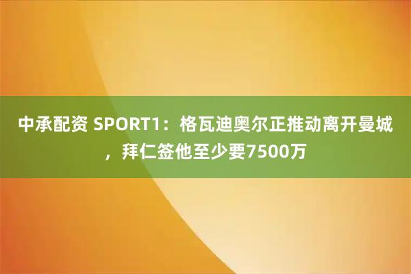 中承配资 SPORT1：格瓦迪奥尔正推动离开曼城，拜仁签他至少要7500万