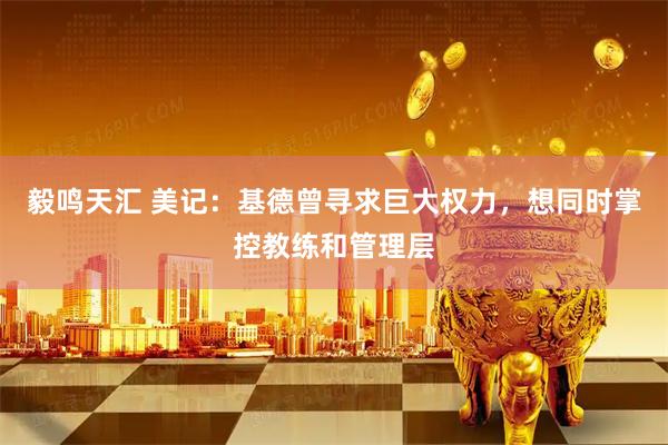 毅鸣天汇 美记：基德曾寻求巨大权力，想同时掌控教练和管理层