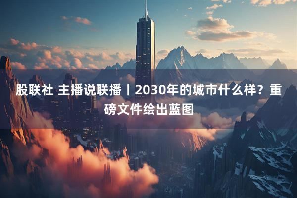 股联社 主播说联播丨2030年的城市什么样？重磅文件绘出蓝图
