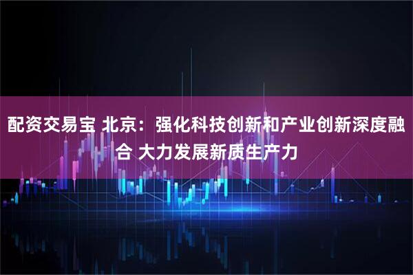 配资交易宝 北京：强化科技创新和产业创新深度融合 大力发展新质生产力