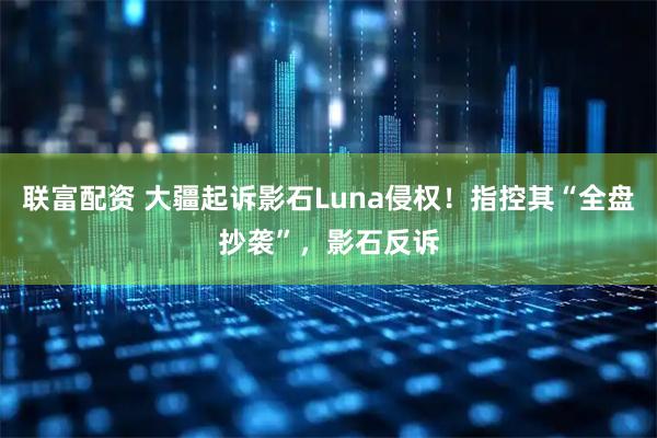 联富配资 大疆起诉影石Luna侵权！指控其“全盘抄袭”，影石反诉