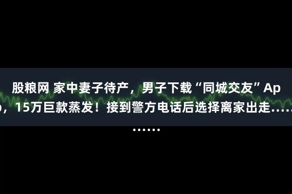 股粮网 家中妻子待产，男子下载“同城交友”App，15万巨款蒸发！接到警方电话后选择离家出走……