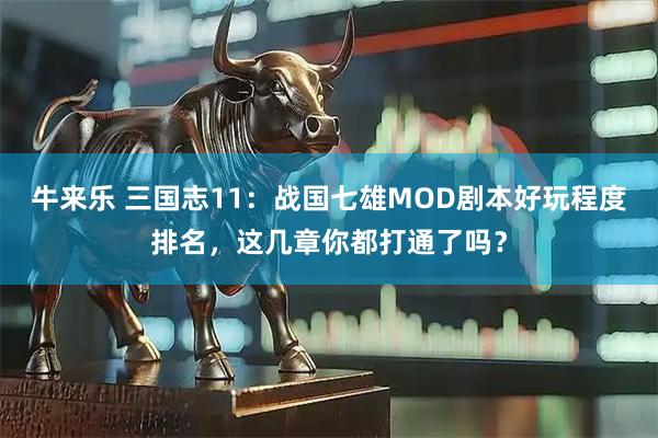 牛来乐 三国志11：战国七雄MOD剧本好玩程度排名，这几章你都打通了吗？