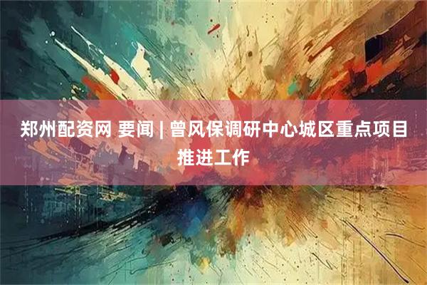 郑州配资网 要闻 | 曾风保调研中心城区重点项目推进工作