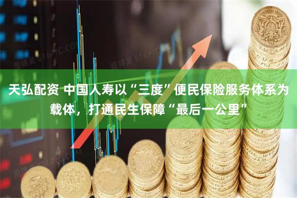 天弘配资 中国人寿以“三度”便民保险服务体系为载体，打通民生保障“最后一公里”