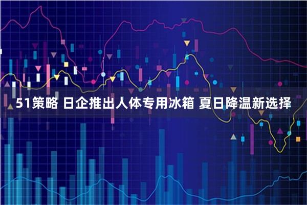 51策略 日企推出人体专用冰箱 夏日降温新选择