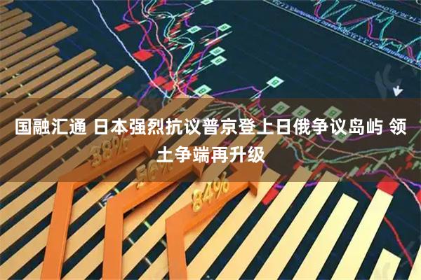 国融汇通 日本强烈抗议普京登上日俄争议岛屿 领土争端再升级