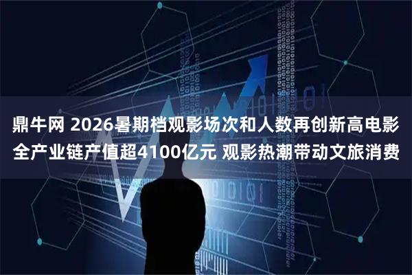 鼎牛网 2026暑期档观影场次和人数再创新高电影全产业链产值超4100亿元 观影热潮带动文旅消费