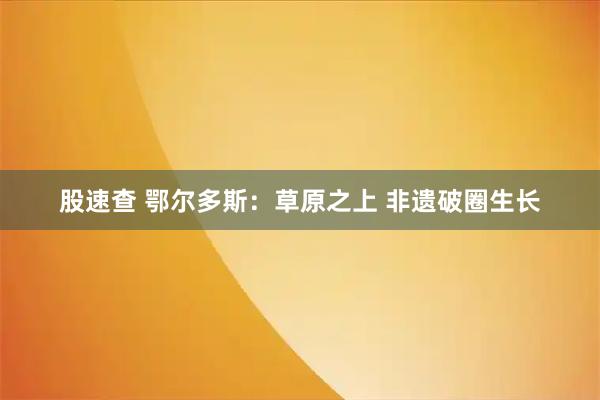 股速查 鄂尔多斯：草原之上 非遗破圈生长