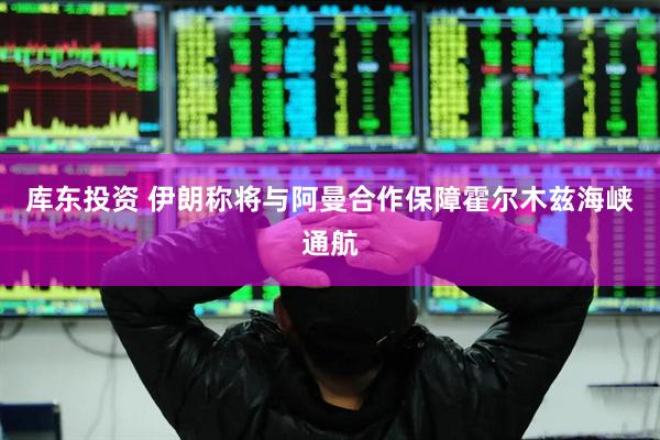 库东投资 伊朗称将与阿曼合作保障霍尔木兹海峡通航